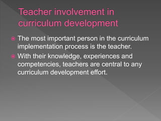  The most important person in the curriculum
implementation process is the teacher.
 With their knowledge, experiences and
competencies, teachers are central to any
curriculum development effort.
 