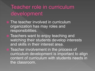 The teacher involved in curriculum
organization has may roles and
responsibilities.
 Teachers want to enjoy teaching and
watching their students develop interests
and skills in their interest area.
 Teacher involvement in the process of
curriculum development is important to align
content of curriculum with students needs in
the classroom.
 