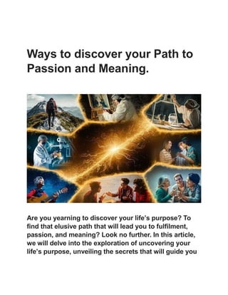 Ways to discover your Path to
Passion and Meaning.
Are you yearning to discover your life’s purpose? To
find that elusive path that will lead you to fulfilment,
passion, and meaning? Look no further. In this article,
we will delve into the exploration of uncovering your
life’s purpose, unveiling the secrets that will guide you
 