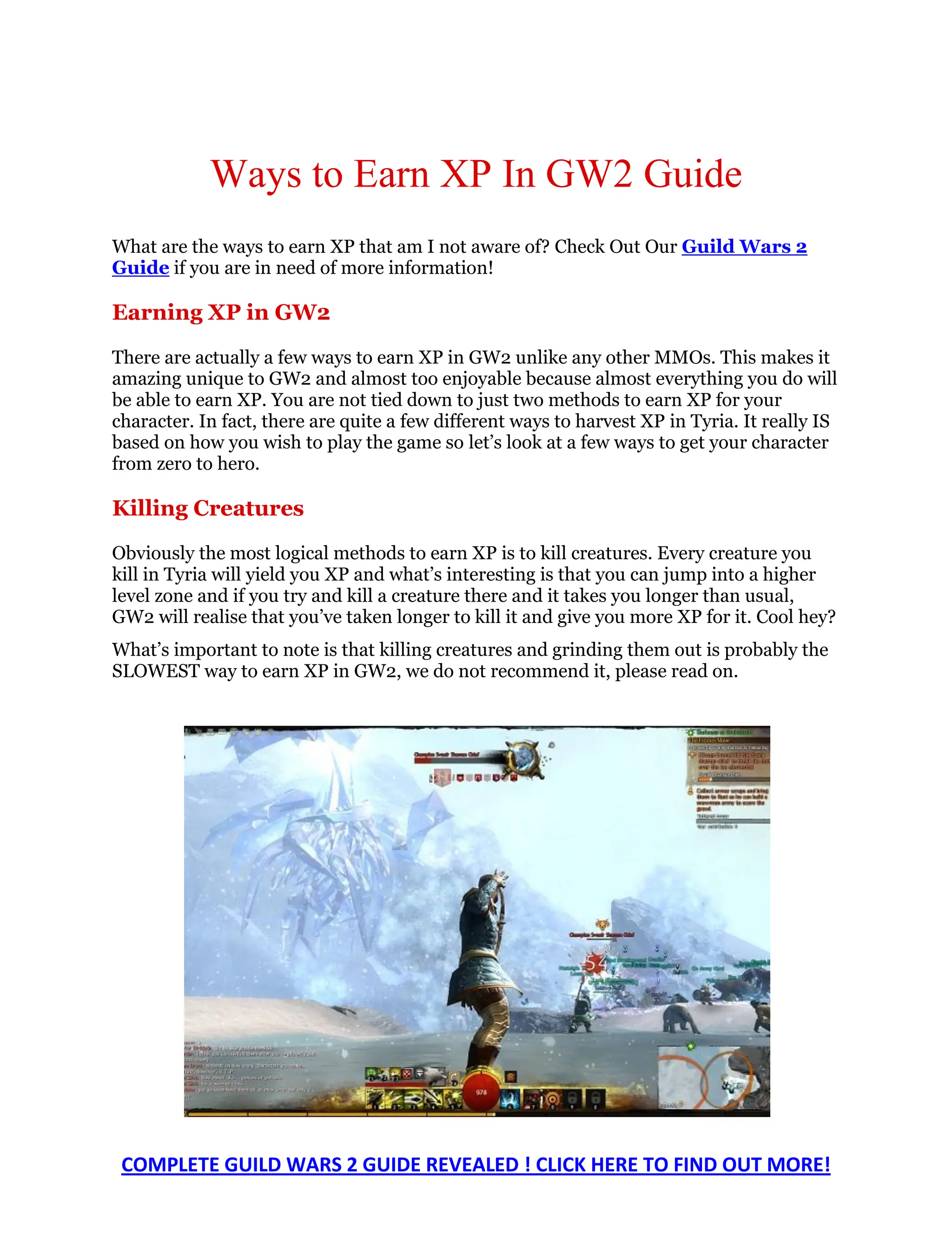 Ways to Earn XP In GW2 Guide
What are the ways to earn XP that am I not aware of? Check Out Our Guild Wars 2
Guide if you are in need of more information!

Earning XP in GW2

There are actually a few ways to earn XP in GW2 unlike any other MMOs. This makes it
amazing unique to GW2 and almost too enjoyable because almost everything you do will
be able to earn XP. You are not tied down to just two methods to earn XP for your
character. In fact, there are quite a few different ways to harvest XP in Tyria. It really IS
based on how you wish to play the game so let’s look at a few ways to get your character
from zero to hero.

Killing Creatures

Obviously the most logical methods to earn XP is to kill creatures. Every creature you
kill in Tyria will yield you XP and what’s interesting is that you can jump into a higher
level zone and if you try and kill a creature there and it takes you longer than usual,
GW2 will realise that you’ve taken longer to kill it and give you more XP for it. Cool hey?
What’s important to note is that killing creatures and grinding them out is probably the
SLOWEST way to earn XP in GW2, we do not recommend it, please read on.




 COMPLETE GUILD WARS 2 GUIDE REVEALED ! CLICK HERE TO FIND OUT MORE!
 