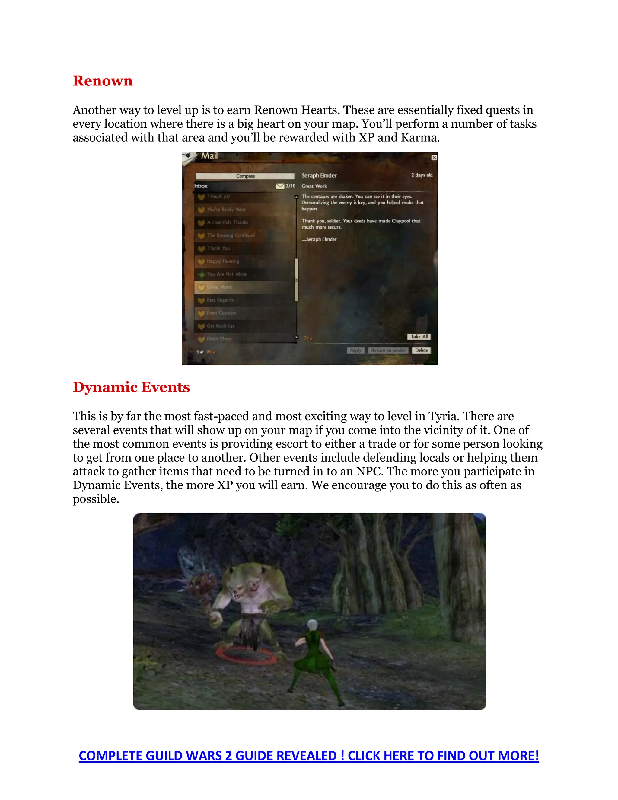 Renown
Another way to level up is to earn Renown Hearts. These are essentially fixed quests in
every location where there is a big heart on your map. You’ll perform a number of tasks
associated with that area and you’ll be rewarded with XP and Karma.




Dynamic Events

This is by far the most fast-paced and most exciting way to level in Tyria. There are
several events that will show up on your map if you come into the vicinity of it. One of
the most common events is providing escort to either a trade or for some person looking
to get from one place to another. Other events include defending locals or helping them
attack to gather items that need to be turned in to an NPC. The more you participate in
Dynamic Events, the more XP you will earn. We encourage you to do this as often as
possible.




 COMPLETE GUILD WARS 2 GUIDE REVEALED ! CLICK HERE TO FIND OUT MORE!
 
