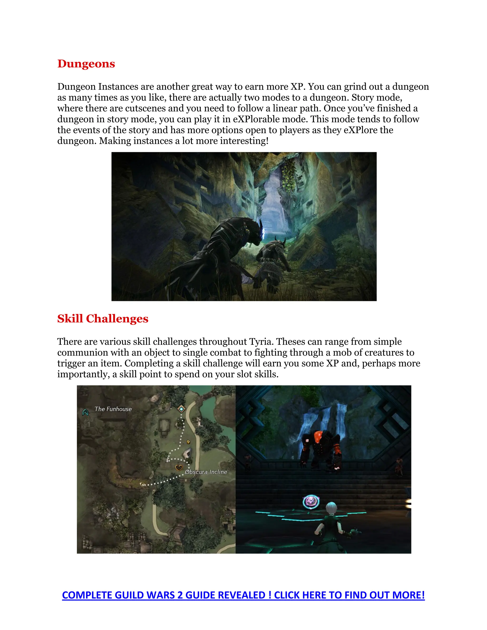 Dungeons
Dungeon Instances are another great way to earn more XP. You can grind out a dungeon
as many times as you like, there are actually two modes to a dungeon. Story mode,
where there are cutscenes and you need to follow a linear path. Once you’ve finished a
dungeon in story mode, you can play it in eXPlorable mode. This mode tends to follow
the events of the story and has more options open to players as they eXPlore the
dungeon. Making instances a lot more interesting!




Skill Challenges

There are various skill challenges throughout Tyria. Theses can range from simple
communion with an object to single combat to fighting through a mob of creatures to
trigger an item. Completing a skill challenge will earn you some XP and, perhaps more
importantly, a skill point to spend on your slot skills.




 COMPLETE GUILD WARS 2 GUIDE REVEALED ! CLICK HERE TO FIND OUT MORE!
 