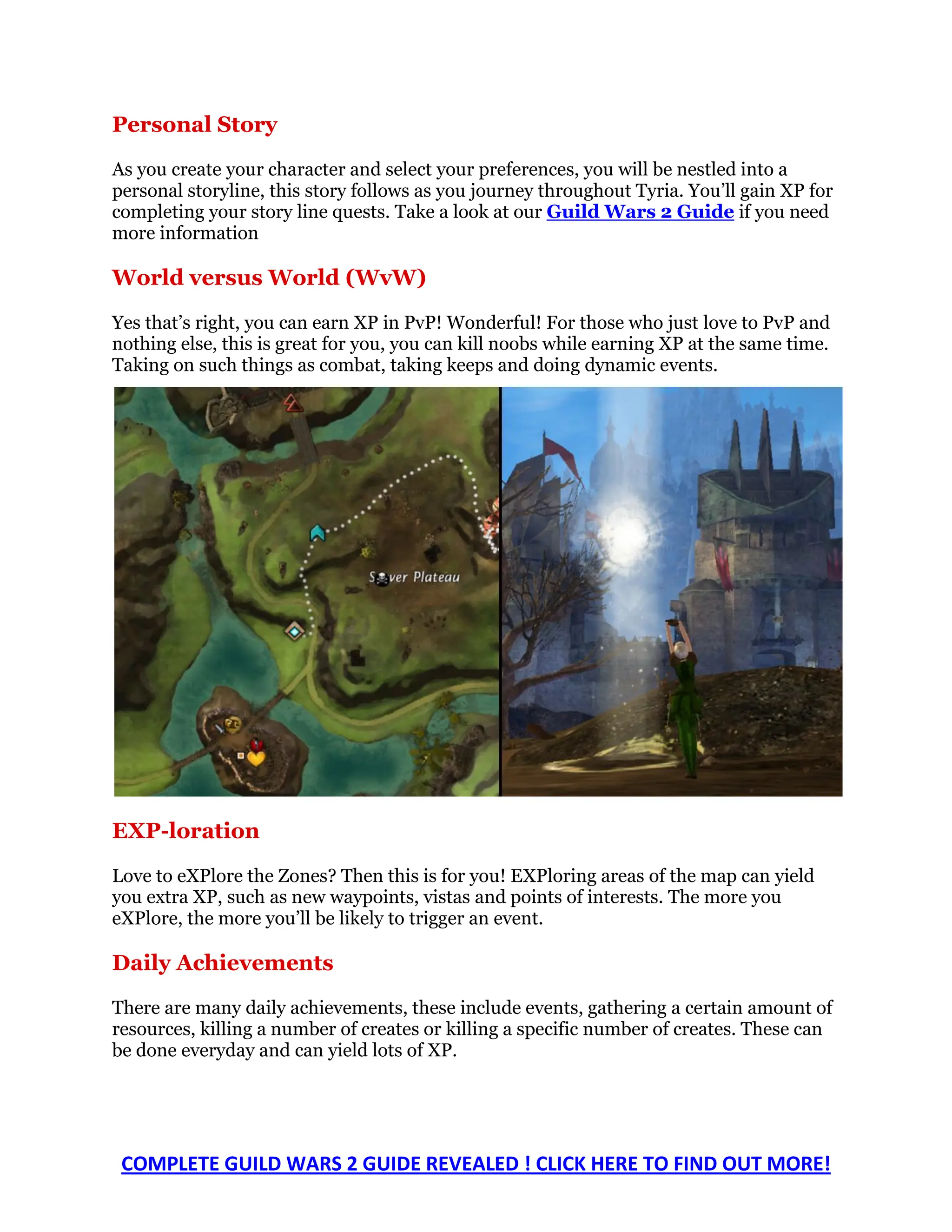 Personal Story
As you create your character and select your preferences, you will be nestled into a
personal storyline, this story follows as you journey throughout Tyria. You’ll gain XP for
completing your story line quests. Take a look at our Guild Wars 2 Guide if you need
more information

World versus World (WvW)

Yes that’s right, you can earn XP in PvP! Wonderful! For those who just love to PvP and
nothing else, this is great for you, you can kill noobs while earning XP at the same time.
Taking on such things as combat, taking keeps and doing dynamic events.




EXP-loration

Love to eXPlore the Zones? Then this is for you! EXPloring areas of the map can yield
you extra XP, such as new waypoints, vistas and points of interests. The more you
eXPlore, the more you’ll be likely to trigger an event.

Daily Achievements

There are many daily achievements, these include events, gathering a certain amount of
resources, killing a number of creates or killing a specific number of creates. These can
be done everyday and can yield lots of XP.




 COMPLETE GUILD WARS 2 GUIDE REVEALED ! CLICK HERE TO FIND OUT MORE!
 