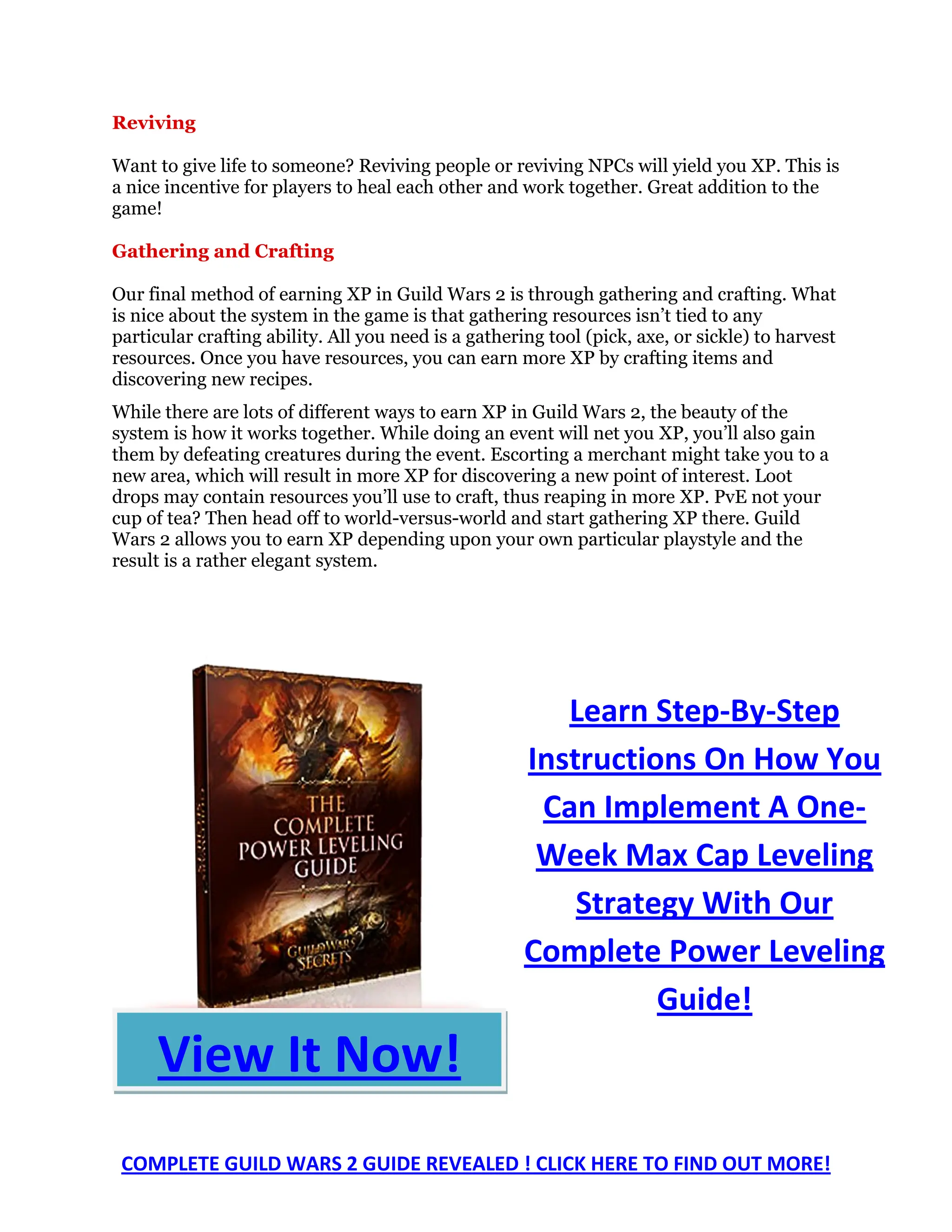 Reviving

Want to give life to someone? Reviving people or reviving NPCs will yield you XP. This is
a nice incentive for players to heal each other and work together. Great addition to the
game!

Gathering and Crafting

Our final method of earning XP in Guild Wars 2 is through gathering and crafting. What
is nice about the system in the game is that gathering resources isn’t tied to any
particular crafting ability. All you need is a gathering tool (pick, axe, or sickle) to harvest
resources. Once you have resources, you can earn more XP by crafting items and
discovering new recipes.
While there are lots of different ways to earn XP in Guild Wars 2, the beauty of the
system is how it works together. While doing an event will net you XP, you’ll also gain
them by defeating creatures during the event. Escorting a merchant might take you to a
new area, which will result in more XP for discovering a new point of interest. Loot
drops may contain resources you’ll use to craft, thus reaping in more XP. PvE not your
cup of tea? Then head off to world-versus-world and start gathering XP there. Guild
Wars 2 allows you to earn XP depending upon your own particular playstyle and the
result is a rather elegant system.




                                                         Learn Step-By-Step
                                                      Instructions On How You
                                                       Can Implement A One-
                                                       Week Max Cap Leveling
                                                          Strategy With Our
                                                      Complete Power Leveling
                                                                Guide!
     View It Now!
 COMPLETE GUILD WARS 2 GUIDE REVEALED ! CLICK HERE TO FIND OUT MORE!
 