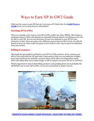 Ways to Earn XP In GW2 Guide
What are the ways to earn XP that am I not aware of? Check Out Our Guild Wars 2
Guide if you are in need of more information!

Earning XP in GW2

There are actually a few ways to earn XP in GW2 unlike any other MMOs. This makes it
amazing unique to GW2 and almost too enjoyable because almost everything you do will
be able to earn XP. You are not tied down to just two methods to earn XP for your
character. In fact, there are quite a few different ways to harvest XP in Tyria. It really IS
based on how you wish to play the game so let’s look at a few ways to get your character
from zero to hero.

Killing Creatures

Obviously the most logical methods to earn XP is to kill creatures. Every creature you
kill in Tyria will yield you XP and what’s interesting is that you can jump into a higher
level zone and if you try and kill a creature there and it takes you longer than usual,
GW2 will realise that you’ve taken longer to kill it and give you more XP for it. Cool hey?
What’s important to note is that killing creatures and grinding them out is probably the
SLOWEST way to earn XP in GW2, we do not recommend it, please read on.




 COMPLETE GUILD WARS 2 GUIDE REVEALED ! CLICK HERE TO FIND OUT MORE!
 