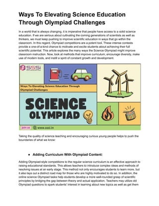 Ways To Elevating Science Education
Through Olympiad Challenges
In a world that is always changing, it is imperative that people have access to a solid science
education. If we are serious about cultivating the coming generations of scientists as well as
thinkers, we must keep pushing to improve scientific education in ways that go within the
classroom. In this regard, Olympiad competitions are a potent tool. These intense contests
provide a one-of-a-kind chance to motivate and excite students about achieving their full
scientific potential. This article explores the many ways the Science Olympiad might improve
classroom instruction. Now, look at methods that improve curriculum, encourage diversity, make
use of modern tools, and instill a spirit of constant growth and development.
Taking the quality of science teaching and encouraging curious young people helps to push the
boundaries of what we know:
● Adding Curriculum With Olympiad Content:
Adding Olympiad-style competitions to the regular science curriculum is an effective approach to
raising educational standards. This allows teachers to introduce complex ideas and methods of
resolving issues at an early stage. This method not only encourages students to learn more, but
it also lays out a distinct road map for those who are highly motivated to do so. In addition, the
online science Olympiad tasks help students develop a more well-rounded grasp of scientific
principles by bridging the gap between theory and actual application. Teachers may utilize old
Olympiad questions to spark students' interest in learning about new topics as well as get them
 