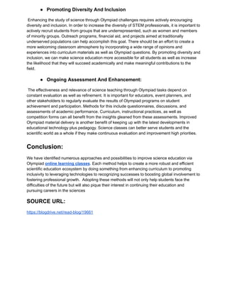 ● Promoting Diversity And Inclusion
Enhancing the study of science through Olympiad challenges requires actively encouraging
diversity and inclusion. In order to increase the diversity of STEM professionals, it is important to
actively recruit students from groups that are underrepresented, such as women and members
of minority groups. Outreach programs, financial aid, and projects aimed at traditionally
underserved populations can help accomplish this goal. There should be an effort to create a
more welcoming classroom atmosphere by incorporating a wide range of opinions and
experiences into curriculum materials as well as Olympiad questions. By promoting diversity and
inclusion, we can make science education more accessible for all students as well as increase
the likelihood that they will succeed academically and make meaningful contributions to the
field.
● Ongoing Assessment And Enhancement:
The effectiveness and relevance of science teaching through Olympiad tasks depend on
constant evaluation as well as refinement. It is important for educators, event planners, and
other stakeholders to regularly evaluate the results of Olympiad programs on student
achievement and participation. Methods for this include questionnaires, discussions, and
assessments of academic performance. Curriculum, instructional practices, as well as
competition forms can all benefit from the insights gleaned from these assessments. Improved
Olympiad material delivery is another benefit of keeping up with the latest developments in
educational technology plus pedagogy. Science classes can better serve students and the
scientific world as a whole if they make continuous evaluation and improvement high priorities.
Conclusion:
We have identified numerous approaches and possibilities to improve science education via
Olympiad online learning classes. Each method helps to create a more robust and efficient
scientific education ecosystem by doing something from enhancing curriculum to promoting
inclusivity to leveraging technologies to recognizing successes to boosting global involvement to
fostering professional growth. Adopting these methods will not only help students face the
difficulties of the future but will also pique their interest in continuing their education and
pursuing careers in the sciences
SOURCE URL:
https://blogdrive.net/read-blog/19661
 