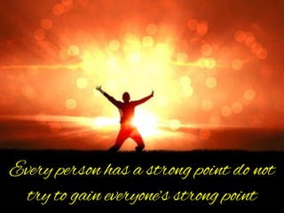 Every person has a strong point do not
try to gain everyone’s strong point