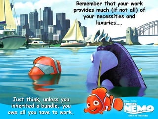 Remember that your work provides much (if not all) of your necessities and luxuries... Just think, unless you inherited a bundle, you owe all you have to work. 