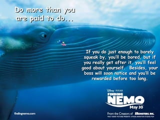 If you do just enough to barely squeak by, you’ll be bored, but if you really get after it, you’ll feel good about yourself.  Besides, your boss will soon notice and you’ll be rewarded before too long. Do more than you are paid to do... 
