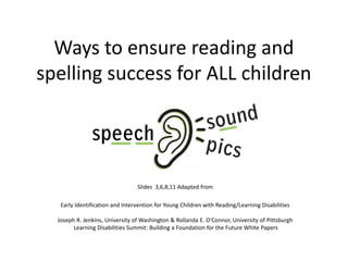 Ways to ensure reading and
spelling success for ALL children
Slides 3,6,8,11 Adapted from
Early Identification and Intervention for Young Children with Reading/Learning Disabilities
Joseph R. Jenkins, University of Washington & Rollanda E. O'Connor, University of Pittsburgh
Learning Disabilities Summit: Building a Foundation for the Future White Papers
 
