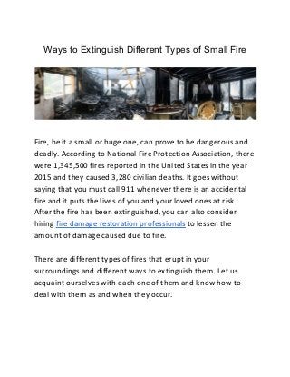 Ways to Extinguish Different Types of Small Fire
Fire, be it a small or huge one, can prove to be dangerous and
deadly. According to National Fire Protection Association, there
were 1,345,500 fires reported in the United States in the year
2015 and they caused 3,280 civilian deaths. It goes without
saying that you must call 911 whenever there is an accidental
fire and it puts the lives of you and your loved ones at risk.
After the fire has been extinguished, you can also consider
hiring ​fire damage restoration professionals​ to lessen the
amount of damage caused due to fire.
There are different types of fires that erupt in your
surroundings and different ways to extinguish them. Let us
acquaint ourselves with each one of them and know how to
deal with them as and when they occur.
 