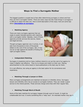 Ways to Find a Surrogate Mother


The biggest question a couple has to face after determining surrogacy is where and how
they can find a surrogate mother. There are many ways but like most things in surrogacy it
is difficult to select the best one. Here is brief description of the ways; here are some tips
about information on surrogacy.



       Matching Agency

There are many surrogacy agencies that are
ready to assist intended parents with matching
with a surrogate mother. Besides, most of these
agencies provide services like escrow, liaison
and legal services.

Though surrogacy agencies vary in prices, it can
add more thousands to tens of thousands
dollars to the cost of the surrogacy. But, it may
not be so high against the benefit of finding the
right surrogate mother.



       Independent Matching

Surrogacy is expensive and so many mothers intend to cut out the cost of an agency to
make it slightly cost effective. They try to choose and match on their own. Placing
advertisement on the online board or local publications is the best way for them.

It is cost effective, but using an agency is the best option for its convenience and
experience.



       Matching Through a Lawyer or Clinic

Many surrogacy arrangements are matched via lawyers or infertility clinics. Surrogacy
lawyer and infertility clinic has an access to surrogate mothers. They can render a good
service to the intend parents. These services charge extra fees with their regular fees.



       Matching Through Word of Mouth

Some of the best matches for surrogacy happen through word of mouth. It might be
unbelievable but true. It works something like a “relay race”. An intended mother may say it


                                                                                                 1
 