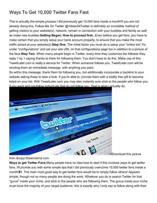 Ways To Get 10,000 Twitter Fans Fast
This is actually the simple process I did previously get 10,000 fans inside a month!If you are not
already doing this, Follow Me On Twitter @miketc54Twitter is definitely an incredible method of
getting visitors to your website(s), network, remain in connection with your buddies and family as well
as make new buddies.Getting Began: How to proceed first...Even before you get fans, you have to
make certain that you simply setup your bank account properly, to ensure that you make the most
traffic aimed at your website(s).Step One. The initial factor you must do is setup your "online bio" it's
under "configurations" and set your site URL on that configurations page too in addition to a picture of
the face.Step Two. When many people begin in Twitter, every time they customize the follower they
reply 1 by 1 saying thanks to them for following them. You don't have to do this. Make use of this:
TweetLater.com is really a service for Twitter. When someone follows you, TweetLater.com will be
sending them an immediate message, with anything you want.
So within this message, thank them for following you, but additionally incorporate a backlink to your
website asking these to take a look. If you're able to, provide them with a totally free gift to become
listed on your list. With TweetLater.com you may also instantly auto stick to the people who follow you
if you want and not-follow individuals that do not follow you. That is what I actually do.




                                                                             Download this picture
from &copy Dreamstime.com
Ways to get Twitter Fans:Many people have no idea how to start if this involves ways to get twitter
fans. I'll provide you with some simple tips that I did previously overcome 10,000 twitter fans inside a
month!#1. The main most good way to get twitter fans would be to simply follow others! Appears
simple, though not so many people are doing the work. Whatever you do is search Twitter for that
"gurus" inside your niche, and stick to the people who are following them. The gurus inside your niche
must have the majority of your target audience, this is exactly why I only say to follow along with their
 