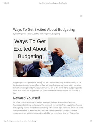 4/20/2020 Ways To Get Excited About Budgeting | Brett Fingerhut
https://brettﬁngerhut.com/ways-to-get-excited-about-budgeting/ 1/3
Ways To Get Excited About Budgeting
by brett ngerhut | Dec 12, 2017 | Brett Fingerhut, Budgeting
Budgeting is nobody’s favorite activity, but it is crucial to ensuring nancial stability. It can
be daunting, though, to come face-to-face with your nances, and many adults can attest
to rarely checking their bank account. However, I am of the mindset that budgeting can be
more than scary, and maybe even fun. Don’t believe me? Here are some tips to make it
fun.
Reward Yourself
Let’s face it: after beginning to budget, you might feel overwhelmed and worn out.
Finances are both tiring and stressful for anyone. If you want to nd a way to look forward
to budgeting, reward yourself with something extra special right afterward. What it is could
change from week to week, but you could see a movie, get lunch from your favorite
restaurant, or set aside time to work on a hobby you never have time for. This method
aa
 
