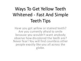 Ways To Get Yellow Teeth
Whitened - Fast And Simple
Teeth Tips
Have you got yellow or stained teeth?
Are you currently afraid to smile
because you wouldn't want anybody
observe how discolored the teeth are?
Never fear! You will find countless other
people exactly like you all across the
globe.
 