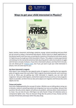 Ways to get your child interested in Physics?
Space, aviation, movement, technology, medicine, energy- almost everything and every field
we see around us today is intertwined with physics. Physics finds its in-depth applications in
the physical world, and if you love unravelling the mysteries of the physical and cosmic world,
it’s high time you try to get your child interested in Physics. The subject is mostly experimental
and relating it to the real world sometimes feels daunting which is why most students struggle
with the basic concepts of physics. If your kid is interested in physics, but they find it intricate,
you can always go for a physics tutor, but if you just want to get your child interested in
physics, here are some tips for you!
Get them interested in magnets
Who doesn’t love sticking the two opposite poles of magnets or repelling the two opposite
poles of magnets away from each other? Well, magnets fascinated every kid, and it continues
to do so. When you are getting your child interested in magnets, you can start with
magnetism. Get your child magnets, and let them explore the house and try as many magnetic
objects as possible. Let them find out why some objects are magnetic and find out why some
objects are not.
Torque and motion
Every kid is flabbergasted by the concept of motion. Whether we are talking about racing cars
or bicycles, motion is something evident yet intriguing in our very surroundings. Ask your kids
questions like why certain objects roll without any problem, whereas others need assistance
to move. You can also let your child figure out why heavier things roll relatively easily as
compared to lighter ones. They can discover things like the centre of mass, friction and the
concept of kinematic and torque when they play along.
 