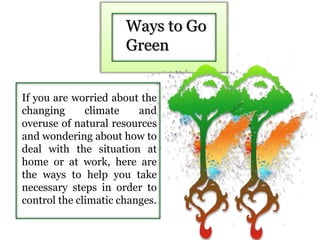 Ways to Go
Green
If you are worried about the
changing climate and
overuse of natural resources
and wondering about how to
deal with the situation at
home or at work, here are
the ways to help you take
necessary steps in order to
control the climatic changes.
 