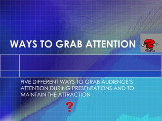 WAYS TO GRAB ATTENTION FIVE DIFFERENT WAYS TO GRAB AUDIENCE’S ATTENTION DURING PRESENTATIONS AND TO MAINTAIN THE ATTRACTION 