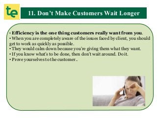 11. Don’t Make Customers Wait Longer
• Efficiency is the one thing customers really want from you.
• When you are completely aware of the issues faced by client, you should
get to work as quickly as possible.
• They would calm down because you’re giving them what they want.
• If you know what’s to be done, then don’t wait around. Do it.
• Prove yourselves to the customer..
 