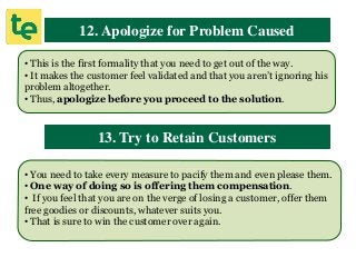 12. Apologize for Problem Caused
• This is the first formality that you need to get out of the way.
• It makes the customer feel validated and that you aren’t ignoring his
problem altogether.
• Thus, apologize before you proceed to the solution.
13. Try to Retain Customers
• You need to take every measure to pacify them and even please them.
• One way of doing so is offering them compensation.
• If you feel that you are on the verge of losing a customer, offer them
free goodies or discounts, whatever suits you.
• That is sure to win the customer over again.
 