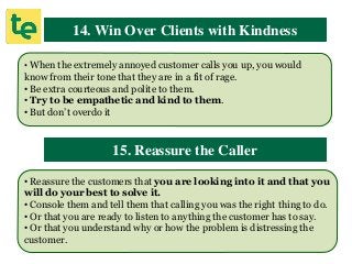 14. Win Over Clients with Kindness
• When the extremely annoyed customer calls you up, you would
know from their tone that they are in a fit of rage.
• Be extra courteous and polite to them.
• Try to be empathetic and kind to them.
• But don’t overdo it
15. Reassure the Caller
• Reassure the customers that you are looking into it and that you
will do your best to solve it.
• Console them and tell them that calling you was the right thing to do.
• Or that you are ready to listen to anything the customer has to say.
• Or that you understand why or how the problem is distressing the
customer.
 