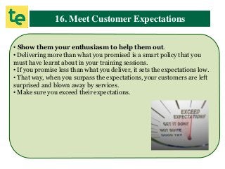 16. Meet Customer Expectations
• Show them your enthusiasm to help them out.
• Delivering more than what you promised is a smart policy that you
must have learnt about in your training sessions.
• If you promise less than what you deliver, it sets the expectations low.
• That way, when you surpass the expectations, your customers are left
surprised and blown away by services.
• Make sure you exceed their expectations.
 