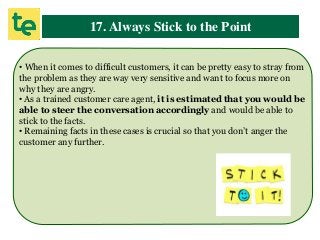 17. Always Stick to the Point
• When it comes to difficult customers, it can be pretty easy to stray from
the problem as they are way very sensitive and want to focus more on
why they are angry.
• As a trained customer care agent, it is estimated that you would be
able to steer the conversation accordingly and would be able to
stick to the facts.
• Remaining facts in these cases is crucial so that you don’t anger the
customer any further.
 