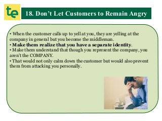 18. Don’t Let Customers to Remain Angry
• When the customer calls up to yell at you, they are yelling at the
company in general but you become the middleman.
• Make them realize that you have a separate identity.
• Make them understand that though you represent the company, you
aren’t the COMPANY.
• That would not only calm down the customer but would also prevent
them from attacking you personally.
 