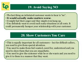 19. Avoid Saying NO
• The last thing an infuriated customer wants to hear is “no”.
• It would actually make matters worse.
• It might fuel their anger and they might even hang up.
• You definitely want to avoid such nasty situations at all costs. It
could permanently hamper your relationship with your customer.
20. Show Customers You Care
• This is equally important for all customers – but for difficult callers,
you need to give them special attention.
• You need to make them feel wanted, cared for, understood and you
need to show them that you are empathetic.
• You need to give the customer what he or she wants and you need to
give it to them in a manner that they want.
 