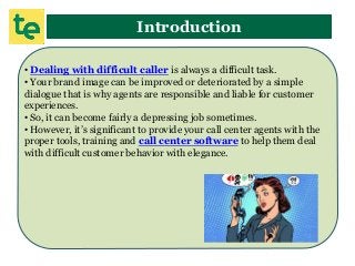 Introduction
• Dealing with difficult caller is always a difficult task.
• Your brand image can be improved or deteriorated by a simple
dialogue that is why agents are responsible and liable for customer
experiences.
• So, it can become fairly a depressing job sometimes.
• However, it’s significant to provide your call center agents with the
proper tools, training and call center software to help them deal
with difficult customer behavior with elegance.
 