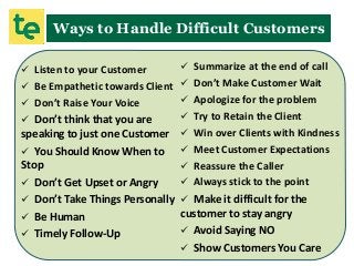 Ways to Handle Difficult Customers
 Listen to your Customer
 Be Empathetic towards Client
 Don’t Raise Your Voice
 Don’t think that you are
speaking to just one Customer
 You Should Know When to
Stop
 Don’t Get Upset or Angry
 Don’t Take Things Personally
 Be Human
 Timely Follow-Up
 Summarize at the end of call
 Don’t Make Customer Wait
 Apologize for the problem
 Try to Retain the Client
 Win over Clients with Kindness
 Meet Customer Expectations
 Reassure the Caller
 Always stick to the point
 Make it difficult for the
customer to stay angry
 Avoid Saying NO
 Show Customers You Care
 