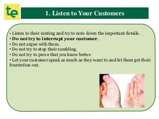 1. Listen to Your Customers
• Listen to their ranting and try to note down the important details.
• Do not try to interrupt your customer.
• Do not argue with them.
• Do not try to stop their rambling.
• Do not try to prove that you know better.
• Let your customer speak as much as they want to and let them get their
frustration out.
 
