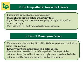 2. Be Empathetic towards Clients
• Put yourself in the shoes of your customer.
• Make it a point to realize what they feel.
• Try to feel what your customers are going through and speak to
them accordingly.
• That will help you build a bond with your customer.
3. Don’t Raise your Voice
• The customer who is being difficult is likely to speak in a tone that is
higher than normal.
• Lower your tone and speak in a calm voice.
• That can have two effects, i.e. it brings down the anger of the
customer himself as well as it averts an ugly situation where both the
customer and the agent are engaged in a battle of words.
 