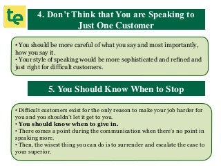 4. Don’t Think that You are Speaking to
Just One Customer
• You should be more careful of what you say and most importantly,
how you say it.
• Your style of speaking would be more sophisticated and refined and
just right for difficult customers.
5. You Should Know When to Stop
• Difficult customers exist for the only reason to make your job harder for
you and you shouldn’t let it get to you.
• You should know when to give in.
• There comes a point during the communication when there’s no point in
speaking more.
• Then, the wisest thing you can do is to surrender and escalate the case to
your superior.
 