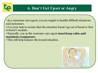 6. Don’t Get Upset or Angry
• As a customer care agent, you are taught to handle difficult situations
and customers.
• It is your task to ensure that the situation doesn’t go out of hand or that
it doesn’t escalate.
• Naturally, you as the customer care agent must keep calm and
maintain composure.
• This will help balance the tensed situation.
 
