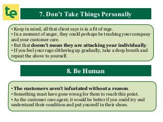 7. Don’t Take Things Personally
• Keep in mind, all that client says is in a fit of rage.
• In a moment of anger, they could perhaps be trashing your company
and your customer care.
• But that doesn’t mean they are attacking your individually.
• If you feel your rage slithering up gradually, take a deep breath and
repeat the above to yourself.
8. Be Human
• The customers aren’t infuriated without a reason.
• Something must have gone wrong for them to reach this point.
• As the customer care agent, it would be better if you could try and
understand their condition and put yourself in their shoes.
 
