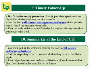 9. Timely Follow-Up
• Don’t make empty promises. Empty promises speak volumes
about the kind of customer service you offer.
• Use the best call center management software which permits
you to recall the customer routinely.
• That not only makes your work easier for you but also ensures that
you never miss a call.
10. Summarize at the End of Call
• You must put all the details regarding the call in call center
software solutions.
• List the steps they have to take and all that they have to do all over
again.
• That helps the customer understand better and would ensure that
they don’t face similar troubles in the future.
 