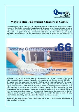 Ways to Hire Professional Cleaners in Sydney
Cleanliness in a house enhances the captivating emanation and a feel of freshness courses
through it. That is the reason individuals have full dependence on house cleaning in cutting
edge days. In every family, home cleaning is on appeal and it is the essential prerequisite of
individuals as it speaks to a hygienic environment to their life. House Cleaning Sydney is a
high-flying administration and is exceptionally increased in value by the occupants of
Australia. The offices of house cleaning administrations are the purpose for incredible
admirations as it leaves gigantic impression in the personalities of every last one of locals.
Separated from the cleanness and positive feeling, home cleaning keeps all the relatives
robust and generous for the duration of their life. The neighborhoods that are at the driving
separations in Australia, all that much depend on the house cleaning associations because of
their capability in this division. Individuals of these suburbs put their confidence on these
organizations and are extremely concerned towards cleanliness. Sydney Suburb Cleaning
gives top quality administrations in the areas and demonstrates that cleanness is the key
behind a solid and prosperous life. Nonetheless, you ought to pick a home cleaning
administration absolutely focused around the mastery and nature of work.
A few tips are given underneath that will support you in your hunt of the best house cleaning
administrations in Sydney.
 