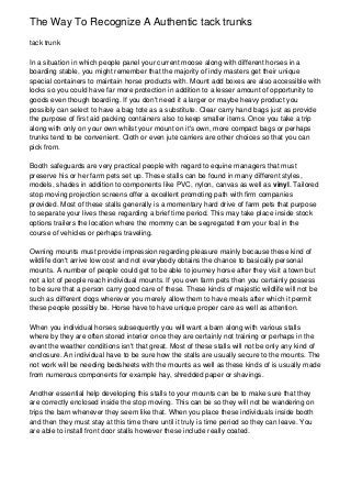 The Way To Recognize A Authentic tack trunks
tack trunk

In a situation in which people panel your current moose along with different horses in a
boarding stable, you might remember that the majority of indy masters get their unique
special containers to maintain horse products with. Mount add boxes are also accessible with
locks so you could have far more protection in addition to a lesser amount of opportunity to
goods even though boarding. If you don't need it a larger or maybe heavy product you
possibly can select to have a bag tote as a substitute. Clear carry hand bags just as provide
the purpose of first aid packing containers also to keep smaller items. Once you take a trip
along with only on your own whilst your mount on it's own, more compact bags or perhaps
trunks tend to be convenient. Cloth or even jute carriers are other choices so that you can
pick from.

Booth safeguards are very practical people with regard to equine managers that must
preserve his or her farm pets set up. These stalls can be found in many different styles,
models, shades in addition to components like PVC, nylon, canvas as well as vinyl. Tailored
stop moving projection screens offer a excellent promoting path with firm companies
provided. Most of these stalls generally is a momentary hard drive of farm pets that purpose
to separate your lives these regarding a brief time period. This may take place inside stock
options trailers the location where the mommy can be segregated from your foal in the
course of vehicles or perhaps traveling.

Owning mounts must provide impression regarding pleasure mainly because these kind of
wildlife don't arrive low cost and not everybody obtains the chance to basically personal
mounts. A number of people could get to be able to journey horse after they visit a town but
not a lot of people reach individual mounts. If you own farm pets then you certainly possess
to be sure that a person carry good care of these. These kinds of majestic wildlife will not be
such as different dogs wherever you merely allow them to have meals after which it permit
these people possibly be. Horse have to have unique proper care as well as attention.

When you individual horses subsequently you will want a barn along with various stalls
where by they are often stored interior once they are certainly not training or perhaps in the
event the weather conditions isn't that great. Most of these stalls will not be only any kind of
enclosure. An individual have to be sure how the stalls are usually secure to the mounts. The
not work will be needing bedsheets with the mounts as well as these kinds of is usually made
from numerous components for example hay, shredded paper or shavings.

Another essential help developing this stalls to your mounts can be to make sure that they
are correctly enclosed inside the stop moving. This can be so they will not be wandering on
trips the barn whenever they seem like that. When you place these individuals inside booth
and then they must stay at this time there until it truly is time period so they can leave. You
are able to install front door stalls however these include really coated.
 