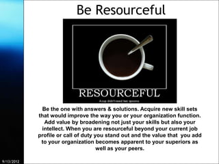 Be Resourceful




             Be the one with answers & solutions. Acquire new skill sets
            that would improve the way you or your organization function.
              Add value by broadening not just your skills but also your
             intellect. When you are resourceful beyond your current job
            profile or call of duty you stand out and the value that you add
             to your organization becomes apparent to your superiors as
                                     well as your peers.

9/13/2012                 Free Template from www.brainybetty.com               10
 