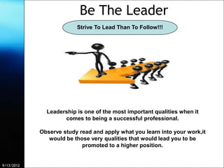 Be The Leader
                         Strive To Lead Than To Follow!!!




              Leadership is one of the most important qualities when it
                    comes to being a successful professional.

            Observe study read and apply what you learn into your work,it
               would be those very qualities that would lead you to be
                           promoted to a higher position.


9/13/2012                Free Template from www.brainybetty.com             11
 