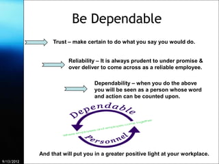 Be Dependable
                 Trust – make certain to do what you say you would do.


                       Reliability – It is always prudent to under promise &
                       over deliver to come across as a reliable employee.

                                    Dependability – when you do the above
                                    you will be seen as a person whose word
                                    and action can be counted upon.




            And that will put you in a greater positive light at your workplace.
9/13/2012                Free Template from www.brainybetty.com                    4
 