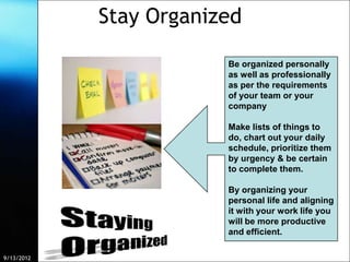 Stay Organized

                                                  Be organized personally
                                                  as well as professionally
                                                  as per the requirements
                                                  of your team or your
                                                  company

                                                  Make lists of things to
                                                  do, chart out your daily
                                                  schedule, prioritize them
                                                  by urgency & be certain
                                                  to complete them.

                                                  By organizing your
                                                  personal life and aligning
                                                  it with your work life you
                                                  will be more productive
                                                  and efficient.

9/13/2012    Free Template from www.brainybetty.com                            8
 