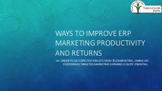 WAYS TO IMPROVE ERP
MARKETING PRODUCTIVITY
AND RETURNS
IN- ORDER TO GET EXPECTED RESULTS FROM TELEMARKETING, OWING AN
EXCEEDINGLY TARGETED MARKETING DATABASE IS QUITE ESSENTIAL.
 