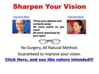 Sharpen Your Vision
    Click Here Now!                            Click Here Now!
                      Throw your glasses and
                      contacts away!
                      No more marks on you
                      nose!
                      No more chemicals for
                      your eyes!




         No Surgery, All Natural Method.
        Guaranteed to improve your vision.
Click Here, and see like nature intended!!!
 