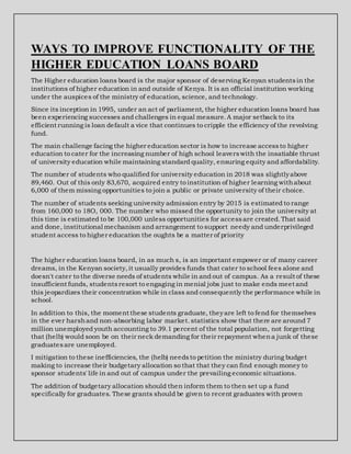 WAYS TO IMPROVE FUNCTIONALITY OF THE
HIGHER EDUCATION LOANS BOARD
The Higher education loans board is the major sponsor of deserving Kenyan studentsin the
institutions of higher education in and outside of Kenya. It is an official institution working
under the auspices of the ministry of education, science, and technology.
Since its inception in 1995, under an act of parliament, the higher education loans board has
been experiencing successes and challenges in equal measure.A major setback to its
efficient running is loan default a vice that continues to cripple the efficiency of the revolving
fund.
The main challenge facing the higher education sector is how to increase accessto higher
education to cater for the increasing number of high school leaverswith the insatiable thrust
of university education while maintaining standard quality, ensuring equity and affordability.
The number of students who qualified for university education in 2018 was slightlyabove
89,460. Out of this only 83,670, acquired entry to institution of higher learning withabout
6,000 of them missing opportunities to join a public or private university of their choice.
The number of students seeking university admission entry by 2015 is estimated to range
from 160,000 to 18O, 000. The number who missed the opportunity to join the university at
this time is estimated to be 100,000 unless opportunities for accessare created.That said
and done, institutional mechanism and arrangement to support needy and underprivileged
student access to higher education the oughts be a matter of priority
The higher education loans board, in as much s, is an important empower or of many career
dreams, in the Kenyan society,it usually provides funds that cater to school fees alone and
doesn't cater to the diverse needs of students while in and out of campus. As a result of these
insufficient funds, studentsresort to engaging in menial jobs just to make ends meet and
this jeopardizes their concentration while in class and consequently the performance while in
school.
In addition to this, the moment these students graduate, theyare left to fend for themselves
in the ever harshand non-absorbing labor market.statistics show that there are around 7
million unemployed youth accounting to 39.1 percent of the total population, not forgetting
that (helb) would soon be on their neck demanding for their repayment whena junk of these
graduatesare unemployed.
I mitigation to these inefficiencies, the (helb) needsto petition the ministry during budget
making to increase their budgetary allocation so that that they can find enough money to
sponsor students' life in and out of campus under the prevailing economic situations.
The addition of budgetary allocation should then inform them to then set up a fund
specifically for graduates. These grants should be given to recent graduates with proven
 