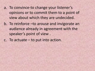 a. To convince-to change your listener’s
opinions or to commit them to a point of
view about which they are undecided.
b. To reinforce –to arouse and invigorate an
audience already in agreement with the
speaker’s point of view .
c. To actuate – to put into action.
 