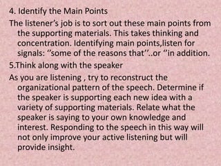 4. Identify the Main Points
The listener’s job is to sort out these main points from
the supporting materials. This takes thinking and
concentration. Identifying main points,listen for
signals: ‘’some of the reasons that’’..or ‘’in addition.
5.Think along with the speaker
As you are listening , try to reconstruct the
organizational pattern of the speech. Determine if
the speaker is supporting each new idea with a
variety of supporting materials. Relate what the
speaker is saying to your own knowledge and
interest. Responding to the speech in this way will
not only improve your active listening but will
provide insight.
 