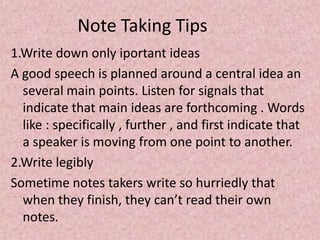 Note Taking Tips
1.Write down only iportant ideas
A good speech is planned around a central idea an
several main points. Listen for signals that
indicate that main ideas are forthcoming . Words
like : specifically , further , and first indicate that
a speaker is moving from one point to another.
2.Write legibly
Sometime notes takers write so hurriedly that
when they finish, they can’t read their own
notes.
 